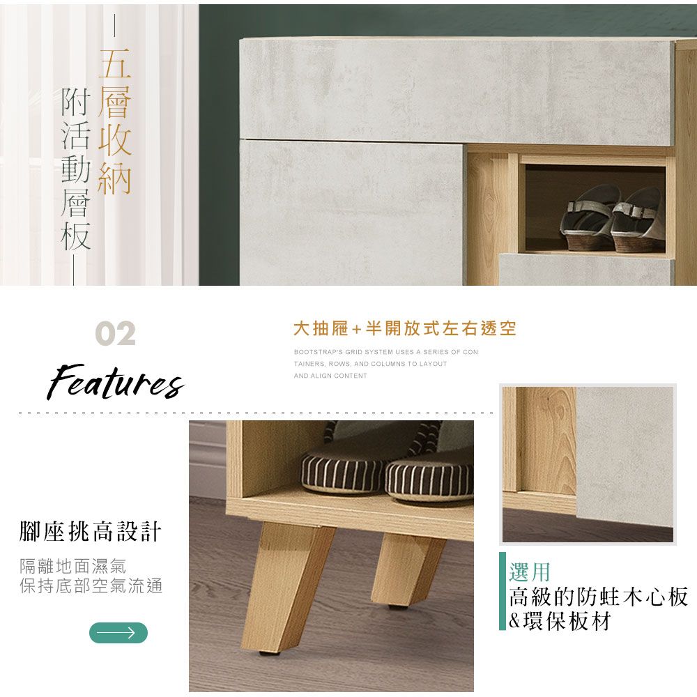 層附02Features大抽屜+半開放式左右透空BOOTSTRAPS GRID SYSTEM USES A SERIES OF CONTAINERS ROWS, AND COLUMNS TO LAYOUTAND ALIGN CONTENT腳座挑高設計隔離地面濕氣保持底部空氣流通選用高級的木心板&環保板材