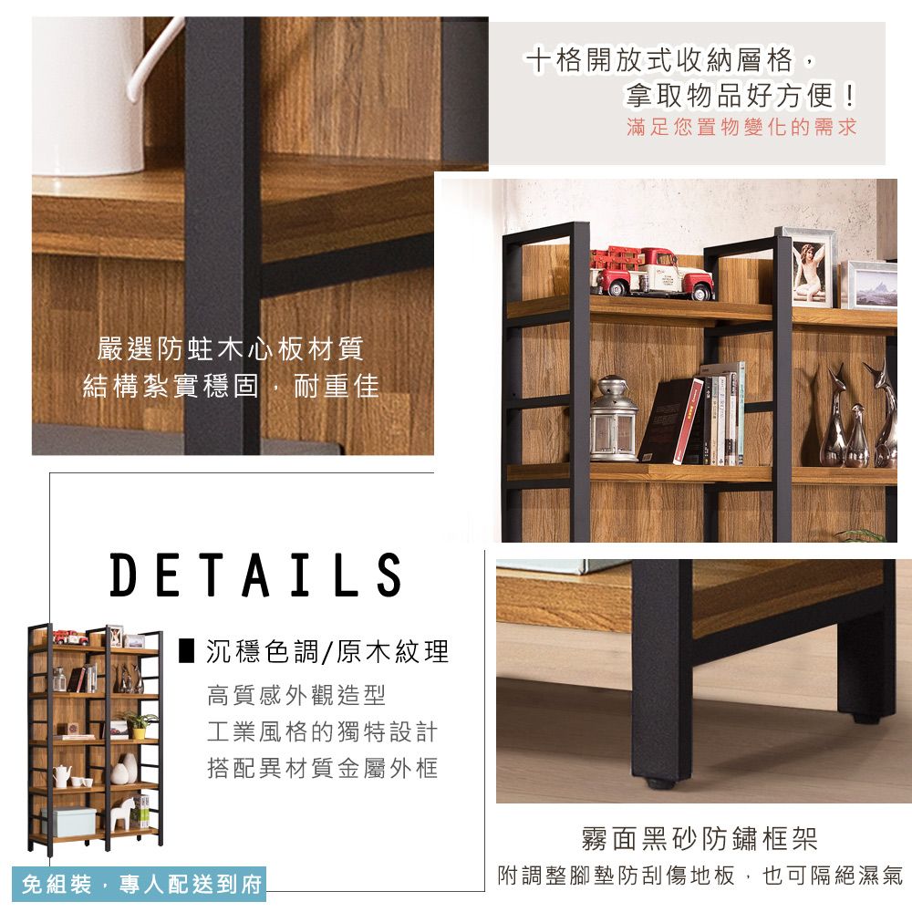 嚴選防蛀木心板材質結構紮實穩固,耐重佳DETAILS沉穩色調/原木紋理高質感外觀造型工業風格的獨特設計搭配異材質金屬外框免組裝,專人配送到府十格開放式收納層格,拿取物品好方便!滿足您置物變化的需求霧面黑砂防鏽框架附調整腳墊防刮傷地板,也可隔絕濕氣