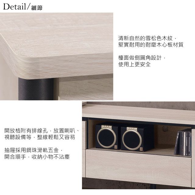Detail/細節開放格附有排線孔放置喇叭、視聽設備等整線輕鬆又容易抽屜採用鋼珠滑軌五金開合順手收納小物不沾塵清新自然的雪松色木紋堅實耐用的耐磨木心板材質檯面做倒圓角設計,使用上更安全