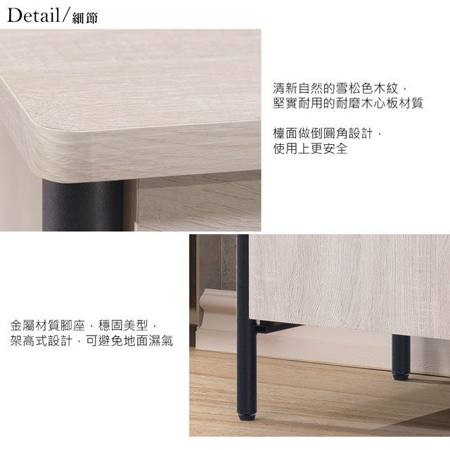 Detail/細節金屬材質腳座穩固美型架高式設計可避免地面濕氣清新自然的雪松色木紋,堅實耐用的耐磨木心板材質檯面做倒圓角設計,使用上更安全
