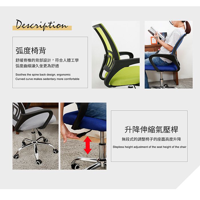 Description弧度椅背舒緩脊椎的背部設計,符合人體工學弧度曲線讓久坐更為舒適Soothes the spine back design, ergonomicCurved curve makes sedentary more comfortable升降伸縮氣壓桿無段式的調整椅子的座面高度升降Stepless height adjustment of the seat height of the chair