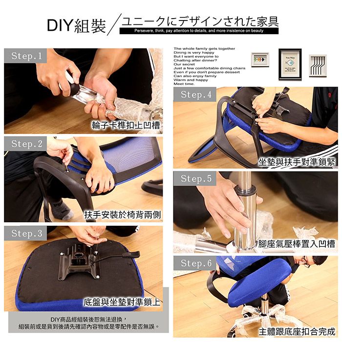 DY組裝Step1ユニークにデザインされた家具Persevere think pay attention to details and more instence on beauty輪子卡榫扣上凹槽Step.2Step.3扶手安裝於椅背兩側The whole family gets togetherDining is very happyBut I want everyone toChatting after dinner Just a few comfortable dining chairsEven  you dont prepare dessertCan  enjoy familyWarm and happy time.Step.4坐墊與扶手對準鎖緊Step.5腳座氣壓棒置入凹槽Step.6底盤與坐墊對準鎖上DIY商品經組裝後無法退換,組裝前或是貨到後請先確認內容物或是零配件是否無誤。主體跟底座扣合完成