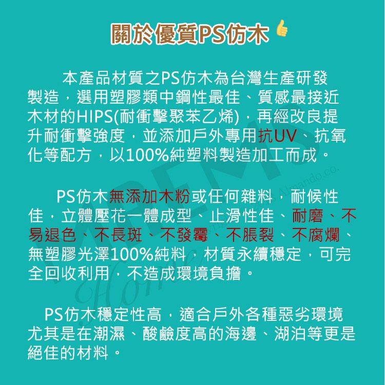 關於優質PS仿木本產品材質之PS仿木為台灣生產研發製造選用塑膠類中鋼性最佳、質感最接近木材的HIPS(耐衝擊聚苯乙烯),再經改良提升耐衝擊強度,並添加戶外專用、抗氧化等配方,以100%純塑料製造加工而成。PS仿木無添加木粉或任何雜料,耐候性佳,立體壓花一體成型、止滑性佳、耐磨、不易退色、不長斑、不發霉、不脹裂、不腐爛無塑膠光澤100%純料,材質永續穩定,可完全回收利用,不造成環境負擔。PS仿木穩定性高,適合戶外各種惡劣環境尤其是在潮濕、酸鹼度高的海邊、湖泊等更是絕佳的材料。