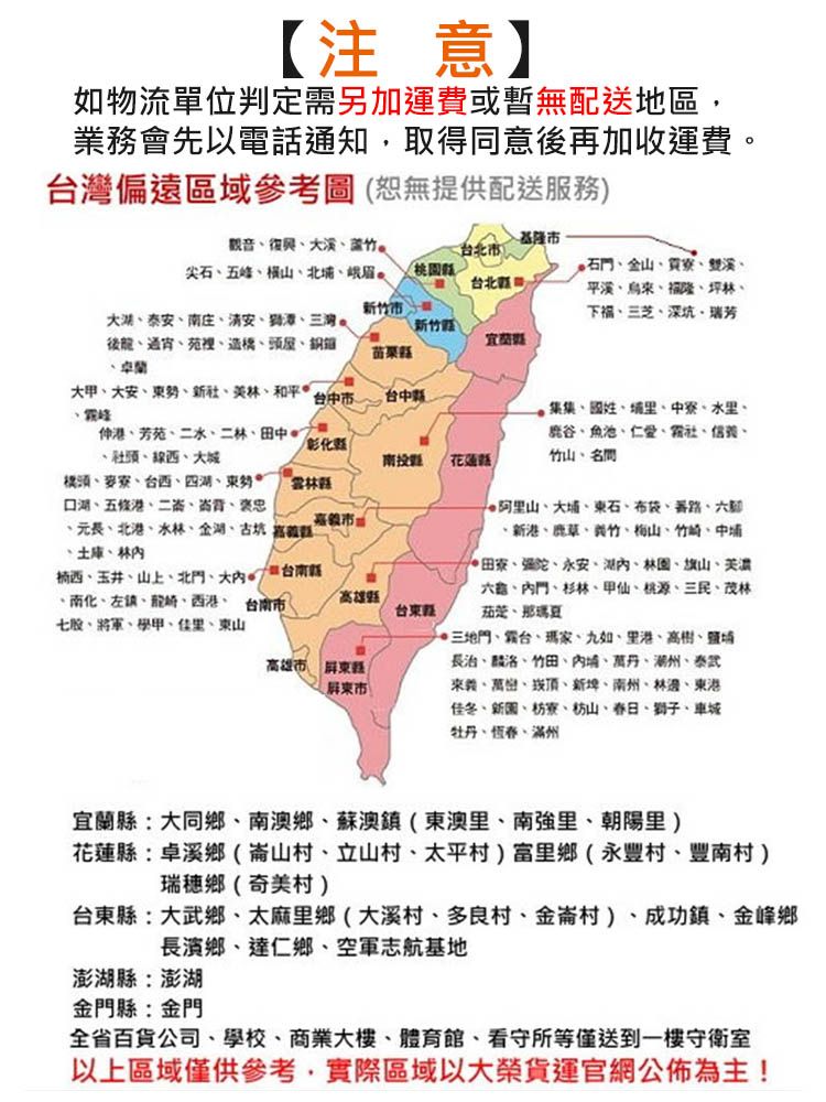 【注意】如物流單位判定需另加運費或暫無配送地區,業務會先以電話通知,取得同意後再加收運費偏遠區域參考圖(恕無提供配送服務音竹尖石五峰橫山北基隆台北市台北市石金山寮雙溪烏隆坪林下福芝深坑瑞芳泰庄安潭三灣。後造橋頭屋銅卓蘭\新竹)苗栗大甲大安新社林和平台市台中、芳苑、、二林、田中、社頭、西、大橋頭、麥寮、台西、四湖、勢、、五條、二、背、褒忠彰南投 ·花蓮縣縣、長、北港、水林、、古坑觀、土庫、林市、玉井、山上、北門、大/ 縣、南化、左鎮、龍、西港、台南市七股、將軍、學甲、佳里、東山高雄縣高雄市 屏東市台東集集、國姓、里、中寮、水里、鹿谷、魚池、仁愛、社、信義、竹山、名、大、東石、布袋、路、六、新港、鹿草、義竹、梅山、竹崎、中埔田寮、、永安、湖、林園、旗山、六、、杉林、甲仙、桃源、三民、茂林茄萣、那瑪夏、三地門、台、瑪家、九如、里港、高、埔長治、麟洛、竹田、埔、萬丹、湖州、泰武來義、萬巒、崁頂、新埤、南州、林邊、東港佳冬、新園、枋寮、枋山、春日、獅子、車城牡丹、恆春、滿州宜蘭縣大同鄉、南澳鄉、蘇澳鎮(東澳里、南強里、朝陽里)花蓮縣卓溪鄉(崙山村、立山村、太平村)富里鄉永豐村、豐南村)瑞穗鄉(奇美村)台東縣大武鄉、太麻里鄉(大溪村、多良村、金崙村)、成功鎮、金峰鄉長濱鄉、達仁鄉、空軍志航基地澎湖縣澎湖金門縣:金門全省百貨公司、學校、商業大樓、體育館、看守所等僅送到一樓守衛室以上區域僅供參考,實際區域以大榮貨運官網公佈為主!