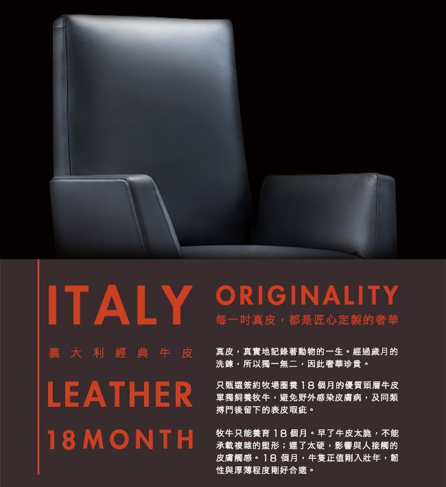 ITALY ORIGINALITY每一吋真皮都是匠心定製的奢華義大利經典牛皮真皮,真實地記錄著動物的一生。經過歲月的洗鍊,所以獨一無二,因此奢華珍貴。LEATHER18 MONTH只甄選簽約牧場18個月的優質頭層牛皮單獨飼養牧牛,避免野外感染皮膚病,及同類搏鬥後留下的表皮瑕疵。牧牛只能養育 18個月。早了牛皮太脆,不能承載複雜的塑形;遲了太硬,影響與人接觸的皮膚觸感。18個月,牛隻正值剛入壯年,性與厚薄程度剛好合適。