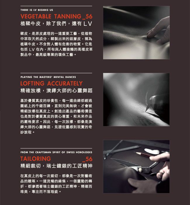 THERE IS LV BESIDES USVEGETABLE TANNING_56植鞣牛皮除了我們,還有LV鞣皮,是原皮處理的一道重要工藝,從植物中萃取天然成分,鞣製出來的頭層皮,稱為植鞣牛皮。不含對人體有危害的物質。它是包括 LV 在內,所有與人體接觸的高檔皮革製品中,最高級專業的環保工藝。PLAYING THE MASTERS MENTAL DANCESLOFTING ACCURATELY精確放樣,演繹大師的心靈舞蹈基於優質真皮的珍貴性,每一道曲線都經過圖紙上的千錘百鍊,直到完美無缺,才會被精細放樣在真皮上。創造出產品的藝術價值也是對於優質真皮的衷心尊重,和未來作品的嚴格要求。因此,每一次放樣,都像是演繹大師的心靈舞蹈,見證從靈感到現實的奇妙旅程。FROM THE CRAFTSMAN SPIRIT OF SWISS HOROLOGES56TAILORING精細裁切,瑞士鐘錶的工匠精神在真皮上的每一次裁切,都像是一次對藝術品的雕琢。一道流暢的線條,一個靈動的轉折,都滲透著瑞士鐘錶的工匠精神,精確而唯美,專注而不落瑕疵。