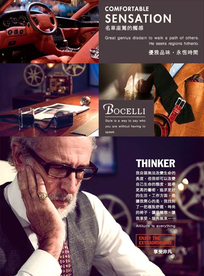 COMFORTABLESENSATION名車座駕觸感Great genius disdain to walk a path of othersHe seeks regions hithertoBOCELLIStyle is a way to say whoyou are without having tospeak優雅品味,永恆時間THINKER我自認無法改變生命的長度,但我卻可以改變自己生命的態度,追尋更高的藝術,追求更好的生活。工作方面,最讓我開心的是,我找到了一把極致舒適、時尚的椅子,讓我暢想、讓我享受、無拘無束Attitude is everythingENJOY THEEXTRAORDINARY享受非凡