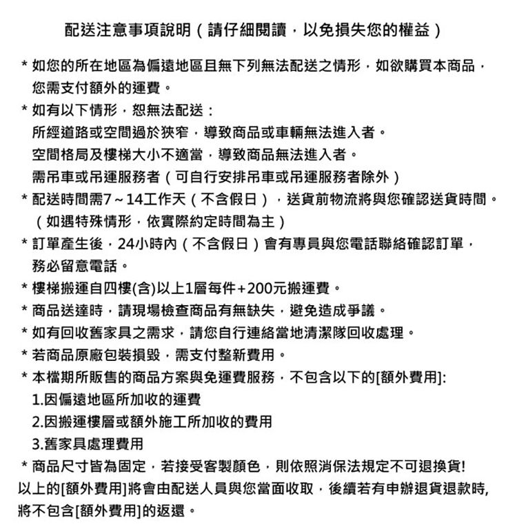 配送注意事項說明(請仔細閱讀以免損失您的權益)*如您的所在地區為偏遠地區且無下列無法配送之情形如欲購買本商品您需支付額外的運費。* 如有以下情形,恕無法配送:所經道路或空間過於狹窄,導致商品或車輛無法進入者。空間格局及樓梯大小不適當,導致商品無法進入者。需吊車或吊運服務者(可自行安排吊車或吊運服務者除外)* 配送時間需7~14工作天(不含假日),送貨前物流將與您確認送貨時間。(如遇特殊情形,依實際約定時間為主)* 訂單產生後,24小時內(不含假日)會有專員與您電話聯絡確認訂單,務必留意電話。*樓梯搬運自四樓(含)以上1層每件+200元搬運費。*商品送達時,請現場檢查商品有無缺失,避免造成爭議。*如有回收舊家具之需求,請您自行連絡當地清潔隊回收處理。* 若商品原廠包裝,需支付整新費用。*本檔期所販售的商品方案與免運費服務,不包含以下的[額外費用]:1.因偏遠地區所加收運費2.因搬運樓層或額外施工所加收的費用3.舊家具處理費用* 商品尺寸皆為固定,若接受客製顏色,則依照消保法規定不可退換貨!以上的[額外費用]將會由配送人員與您當面收取,後續若有申辦退貨退款時,將不包含[額外費用]的返還。