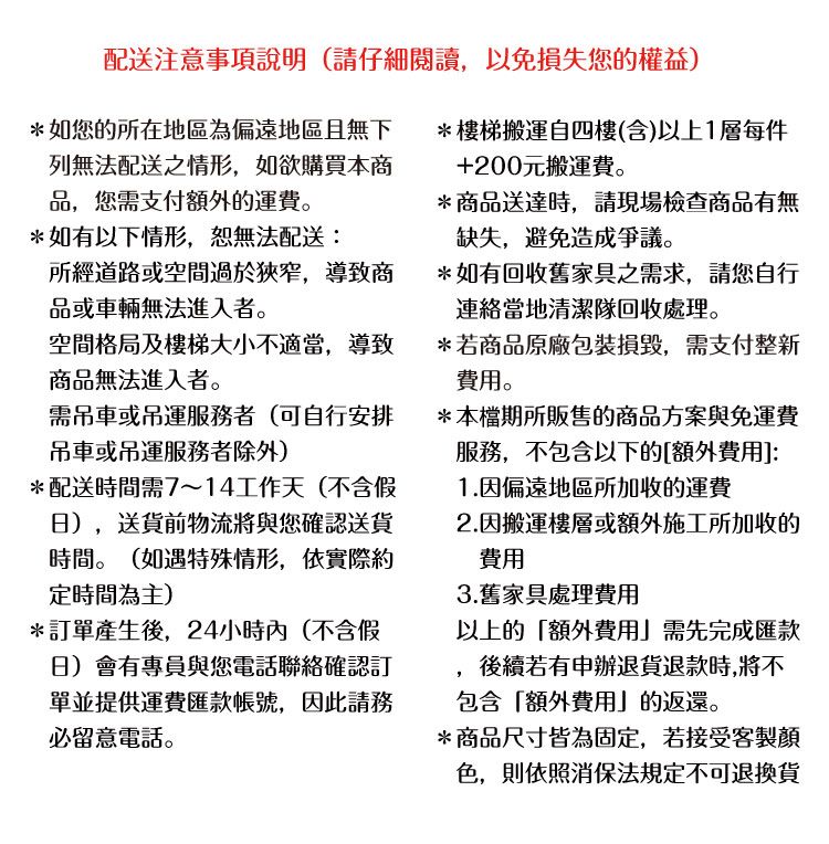 配送注意事項說明(請仔細閱讀,以免損失您的權益*如您的所在地區為偏遠地區且無下列無法配送之情形,如欲購買本商品,您需支付的運費。*如有以下情形,恕無法配送:所經道路或空間過於狹窄,導致商品或車輛無法進入者。空間格局及樓梯大小不適當,導致商品無法進入者。需吊車或吊運服務者(可自行安排吊車或吊運服務者除外*配送時間需7~14工作天(不含假日),送貨前物流將與您確認送貨時間。(如遇特殊情形,依實際約定時間為主)*訂單產生後,24小時內(不含假日)會有專員與您電話聯絡確認訂單並提供運費匯款帳號,因此請務必留意電話。*樓梯搬運自四樓(含)以上1層每件+200元搬運費。*商品送達時,請現場檢查商品有無缺失,避免造成爭議。*如有回收舊家具之需求,請您自行連絡當地清潔隊回收處理。*若商品原廠包裝損毀,需支付整新。*本檔期所販售的商品方案與免運費服務,不包含以下的[費用]:1.因偏遠地區所加收運費2.因搬運樓層或額外施工所加收的費用3.舊家具處理費用以上的額外費用」需先完成匯款後續若有申辦退貨退款時,將不包含額外費用」的返還。*商品尺寸皆為固定,若接受客製顏色,則依照消保法規定不可退換貨