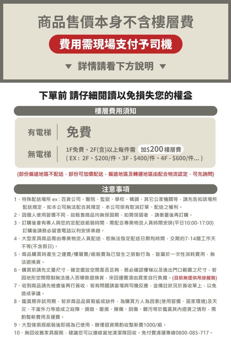 商品售價本身不含樓層費費用需現場支付予司機詳情請看下方說明 下單前 請仔細閱讀以免損失您的有電梯 免費無電梯樓層費用須知1F免費2F(含以上每件需加$200 樓層費(EX:2F$200/件、3F-$400/件、4F-$600/件 )(部份偏遠地區不配送部份可加價配送偏遠地區及轉運地區由配合物流認定可先詢問)注意事項1、特殊配送場所 ex:百貨公司、醫院、監獄、學校、碼頭、其它公家機關等請先告知該場所配送規定如本公司無法配合其規定本公司保有取消訂單、配送之權利。2、因個人使用習慣不同故販售商品均無保固期如需保固者請衡量後再訂購。3、訂購後會有專人與您約定配送組裝時間需配合專業物流人員時間安排(平日10:00-17:00)訂購後請務必留意電話以利安排車趟。4、大型家具商品需由專業物流人員配送,恕無法指定配送日期和時間,交期約7-14個工作天不等(不含假日)。5、商品購買時產生之運費/樓層費/組裝費已發生之勞動行為,皆屬於一次性消耗費用,無法退換貨。6、購買前請先丈量尺寸,確定擺放空間是否足夠,務必確認樓梯以及進出門口範圍之尺寸,若因地形空間限制無法進入而導致退換貨,來回運費須由買家自行負擔。(目前無提供吊掛服務)7、收到商品請先檢查後再行簽收,若有問題請當場與司機反應,並備註狀況於簽收單上,以免造成爭議。8、鑑賞期非試用期,若非商品品質瑕疵或缺件,為購買方人為因素(使用習慣、居家環境)及天災、不當外力等造成之故障、損毀、磨損、擦傷、刮傷、髒污等於鑑賞其退貨之情形,需整新費用及運費。、大型傢俱經組裝後即視為已使用,辦理退貨需酌收整新費1000/組。10、無回收舊家具服務,建議您可以連絡當地清潔隊回收,免付費清運專線0800-085-717。