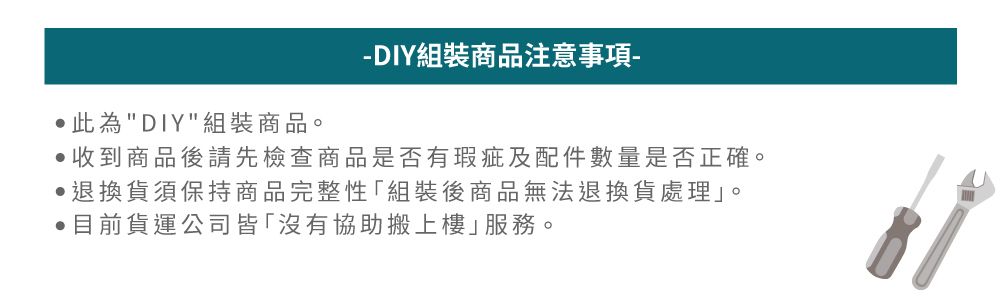 此為DIY組裝商品。DIY組裝商品注意事項-收到商品後請先檢查商品是否有瑕疵及配件數量是否正確。 退換貨須保持商品完整性組裝後商品無法退換貨處理」。目前貨運公司皆「沒有協助搬上樓」服務。