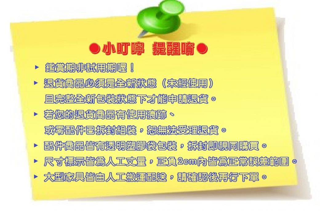 小叮嚀 提醒 鑑賞期試用期喔!退貨商品必須是全新狀態(未經使用且完整全新包裝狀態才能申請退貨若您的退貨商品有使用痕跡或零配件已拆封組裝恕無法受理退貨 配件商品皆有透明塑膠袋包裝拆封即視同購買尺寸標示皆為人工正負2cm內皆為正常誤差範圍。國家具皆由人工搬運配送,請確認後再行下。