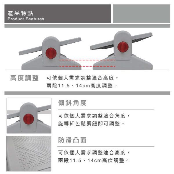產品特點Product Features高度調整 可依個人需求調整適合高度,兩段11.5、14cm高度調整。傾斜角度可依個人需求調整適合角度,旋轉紅色鬆緊鈕即可調整。防滑凸面可依個人需求調整適合高度,兩段11.5、14cm高度調整。