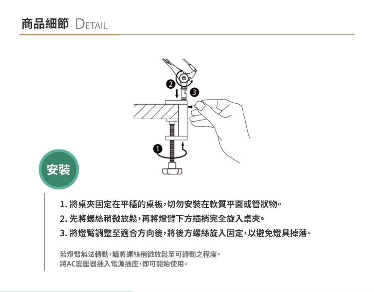 商品細節 DETAIL安裝31. 將桌夾固定在平穩的桌板,切勿安裝在質平面或管狀物。2. 先將螺絲稍微放鬆,再將燈下方插梢完全旋入桌夾。3. 將燈臂調整至適合方向後,將後方螺絲旋入固定,以避免燈具掉落。若燈臂無法轉動,請將螺絲稍微放鬆至可轉動之程度。將AC變壓器插入電源插座,即可開始使用。