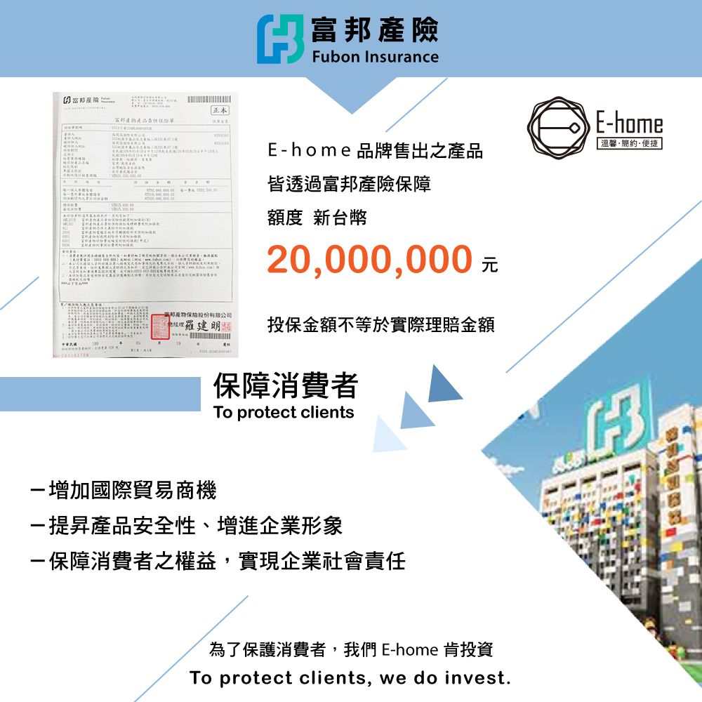 正本富邦 OXCE 富邦產險Fubon InsuranceE-home 品牌售出之產品皆透過富邦產險保障額度 新台幣20,000,000 E-home溫馨簡約·便捷邦產物保險股份有限公司投保金額不等於實際理賠金額保障消費者To protect clients-增加國際貿易商機-提昇產品安全性、增進企業形象-保障消費者之權益,實現企業社會責任為了保護消費者,我們 E-home 肯投資To protect clients, we do invest.