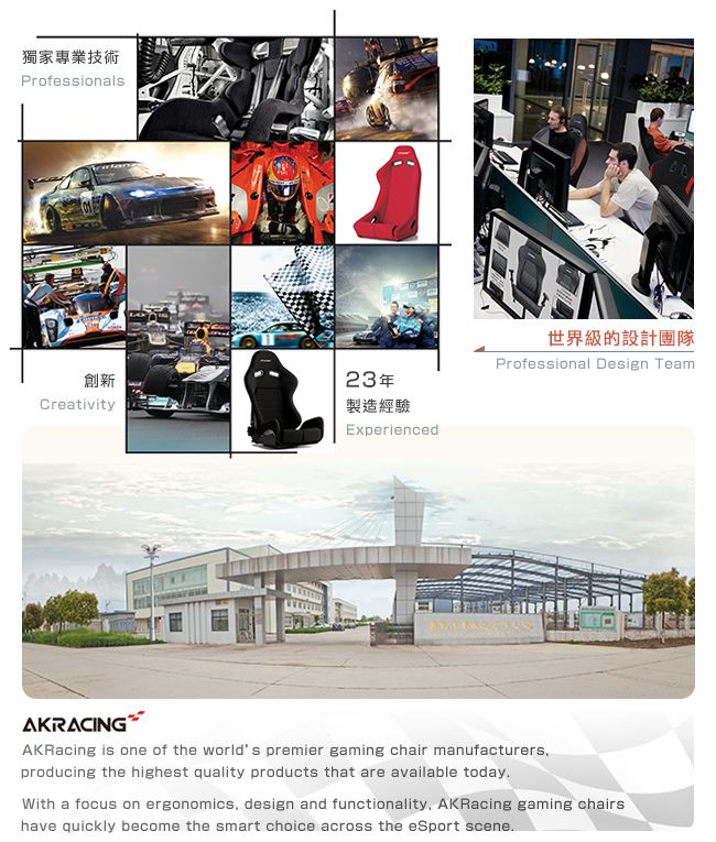 獨家專業技術Professionals創新23年Creativity製造經驗Experienced世界級的設計團隊Professional Design TeamAKRACINGAKRacing is one of the worlds premier gaming chair manufacturersproducing the highest quality products that are available todayWith a focus on ergonomics, design and functionality, AKRacing gaming chairshave quickly become the smart choice across the eSport scene