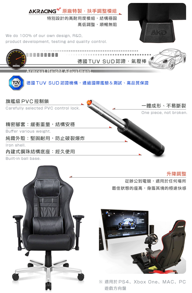 AKRACING 原廠特製·扶手調整模組特別設計的高耐用度模組結構穩固高低調整,順暢無阻We do 100% of our own design, R&D,product development, testing and quality control德國TUV SUD認證,氣壓棒Armrest Height Adjustment.TUV 德國 TUV SUD 認證機構,通過國際驗&測試、高品質保證旗艦級 PVC控制鎖Carefully selected PVC control lock.精密腳套緩衝重量,結構安穩Buffer various weight.純鐵外殼:堅固耐用,防止破裂爆炸Iron shell.內建式鋼珠結構底座:經久使用Built-in ball base.肉一體成形、不易斷裂One piece, not broken.升降調整從辦公到電競,適用於任何場所最佳狀態的座高,身臨其境的極速快感※ 適用於PS4、Xbox One、MAC、PC遊戲方向盤