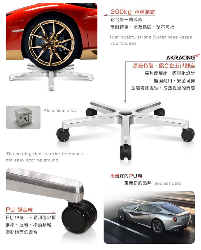 Aluminium alloyThe coating that is strict to choosenot easy scoring groundPU 靜音輪PU包邊不易刮傷地板推移、迴轉,移動順暢滑動地面低噪音300kg 承重測試鋁合金一體成形高耐荷重,極為穩固,堅不可摧High quality strong 5-star base keepsyou focused.AKRACING原廠特製,鋁合金五爪腳座高強度腳座,輕量化設計堅固耐用,安全可靠金屬烤漆處理,成熟穩重的質感用最好的PU輪定義你的品味 Sophisticate
