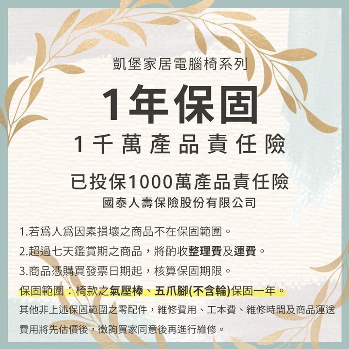 凱堡家居電腦椅系列1年保固1千萬產品責任險已投保1000萬產品責任險國泰人壽保險股份有限公司1.若因素損壞之商品不在保固範圍2.超過七天鑑賞期之商品,將酌收整理費及運費。3.商品憑購買發票日期起,核算保固期限。保固範圍椅款之氣壓棒、五爪腳(不含輪)保固一年。其他非上述保固範圍之零配件,維修費用、工本費、維修時間及商品運送費用將先估價後,徵詢買家同意後再進行維修。