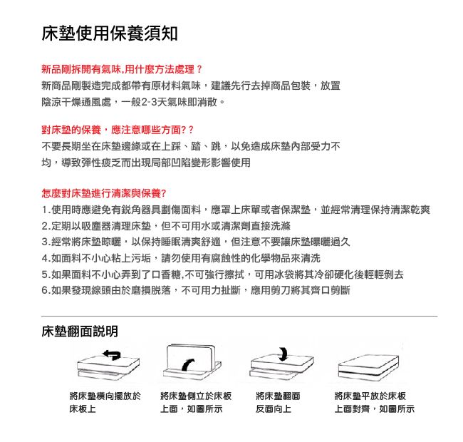 使用保養須知新品剛拆開有氣味,用什麼方法處理?新商品剛製造完成都帶有原材料氣味,建議先行去掉商品包裝,放置陰涼干燥通風處,一般2-3天氣味即消散。對床墊的保養,應注意哪些方面??不要長期坐在床墊邊緣或在上踩踏、跳,以免造成床墊受力不均,導致彈性疲乏而出現局部凹陷變形影響使用怎麼對床墊進行清潔與保養?1.使用時應避免有器具劃傷面料,應罩上床單或者保潔墊,並經常清理保持清潔乾爽2.定期以吸塵器清理床墊,但不可用水或清潔劑直接洗滌3.經常將床墊晾曬,以保持睡眠清爽舒適,但注意不要讓床墊曝曬過久4.如面料不小心粘上污垢,請勿使用有腐蝕性的化學物品來清洗5.如果面料不小心弄到了口香糖,不可強行擦拭,可用冰袋將其冷卻硬化後輕輕剝去6.如果發現線頭由於磨損脫落,不可用力扯斷,應用剪刀將其齊口剪斷床墊翻面說明將床墊橫向擺放於床板上將床墊側立於床板將床墊翻面上面,所示反面向上將床墊平放於床板上面對齊,如圖所示