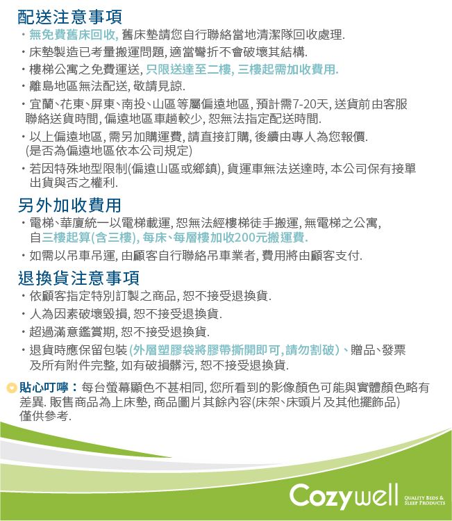 配送注意事項無免費舊床回收舊床墊請您自行聯絡當地清潔隊回收處理床墊製造已考量搬運問題 適當彎折不會破壞其結構樓梯公寓之免費運送,只限送達至二樓,三樓起需加收費用,離島地區無法配送, 敬請見諒宜蘭、花東、屏東、南投、山區等屬偏遠地區,預計需7-20天,送貨前由客服聯絡送貨時間,偏遠地區車趟較少,恕無法指定配送時間以上偏遠地區,需另加購運費,請直接訂購,後續由專人為您報價,(是否為偏遠地區依本公司規定)若因特殊地型限制(偏遠山區或鄉鎮),貨運車無法送達時,本公司保有接單出貨與否之權利另外加收費用電梯、華廈統一以電梯載運,恕無法經樓梯徒手搬運,無電梯公寓,自三樓起算(含三樓),每床、每層樓加收200元搬運費如需以吊車吊運,由顧客自行聯絡吊車業者,費用將由顧客支付.退換貨注意事項·依顧客指定特別訂製之商品,恕不接受退換貨.·人為因素破壞毀損,恕不接受退換貨.·超過滿意鑑賞期,恕不接受退換貨.・退貨時應保留包裝(外層塑膠袋將膠帶撕開即可,請勿割破)、贈品、發票及所有附件完整,如有破損髒污,恕不接受退換貨. 貼心叮嚀:每台螢幕顯色不甚相同,您所看到的影像顏色可能與實體顏色略有差異.販售商品為上床墊,商品圖片其餘內容(床架、床頭片及其他擺飾品)僅供參考.Cozywell  &