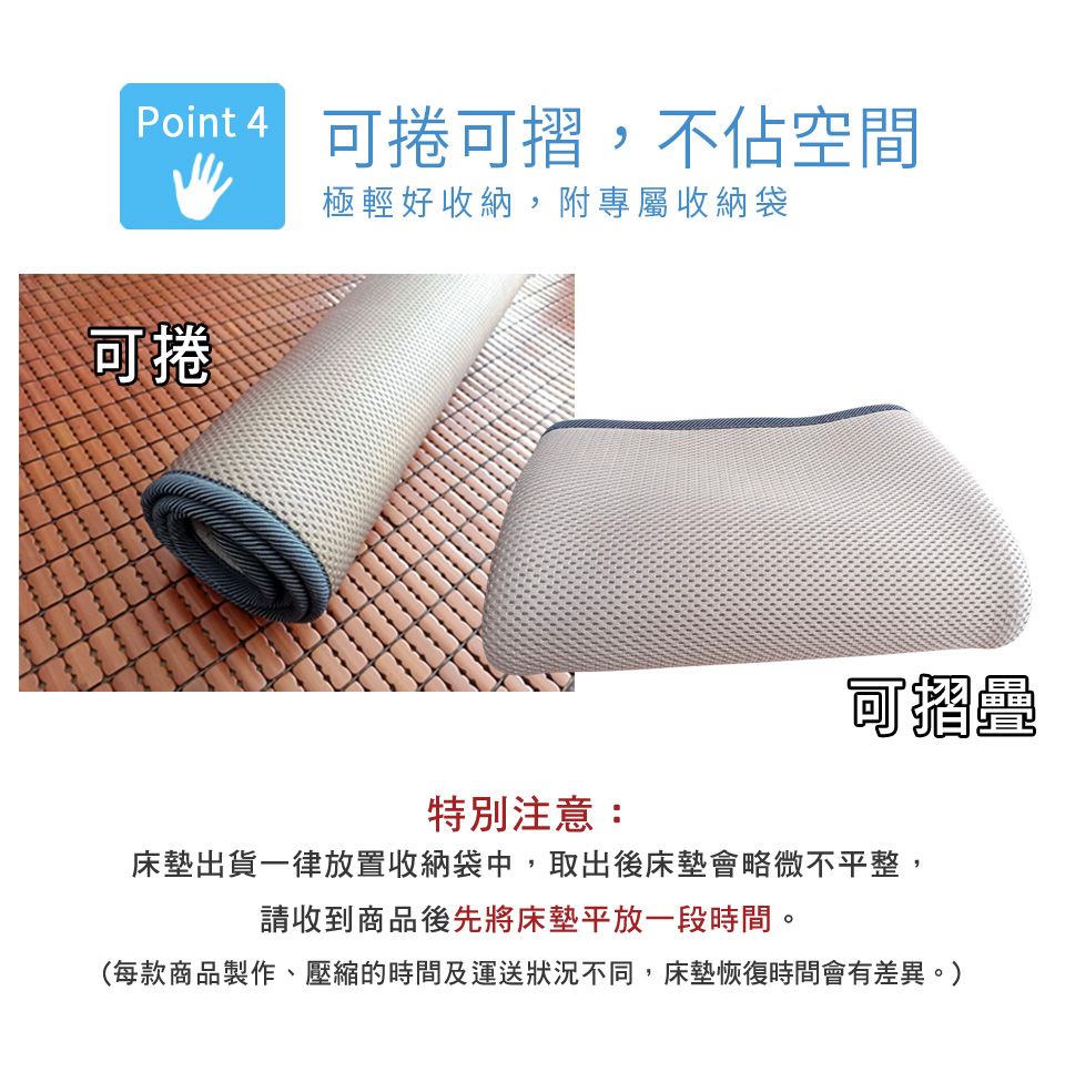 捲可,不佔空間可捲極輕好收納,附專屬收納袋可摺特別注意:床墊出貨一律放置收納袋中,取出後床墊會略微不平整,請收到商品後先將床墊平放一段時間。(每款商品製作、壓縮的時間及運送狀況不同,床墊恢復時間會有差異。)