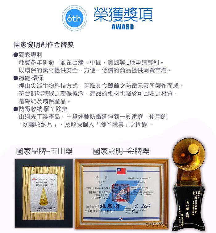 6th榮獲項AWARD國家發明金獎獨家專利耗費多年研發並在台灣、中國、美國等...地申請專利。以環保的素材提供安全、方便、低價的商品提供消費市場。綠能環保經由尖端生物科技方式萃取其今菁華之霉元素所製作而成。符合節能減碳之環保概念產品的紙材也屬於可回收之材質是綠能及環保產品。防霉收納腳除臭由過去工業產品、出貨運輸防霉延伸到一般家庭,使用的「防霉收納片」,及解決個人「腳除臭」之問題。國家品牌玉山獎國家發明-獎獎This    可辨別防霉成份之防榮獲101年國家發明創作牌狀經濟祥 W      中華民國101年10月23日 2012/10/24 創作獎 金牌