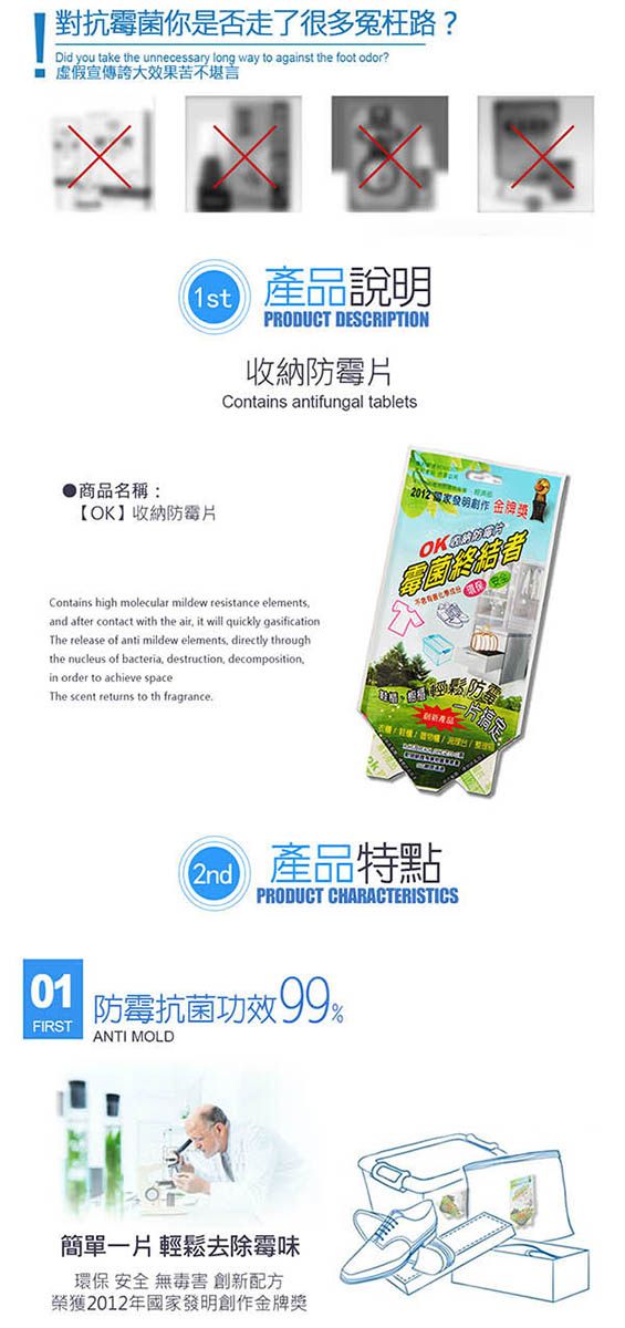 對抗霉菌你是否走了很多冤枉路?Did you take the unnecessary long way to against the foot odor?宣傳效果苦不堪言 產品說明1stPRODUCT DESCRIPTION收納Contains antifungal tablets商品名稱:【OK收納防霉片Contains high molecular mildew resistance elementsand after contact with the air it will quickly gasificationThe release of anti mildew elements, directly throughthe nucleus of bacteria, destruction, decompositionin order to achieve spaceThe scent returns to th fragrance金牌獎】OK 2nd產品特點整PRODUCT CHARACTERISTICS01FIRST防霉抗菌功效 ANTI MOLD簡單一片輕鬆去除霉味環保 安全 無毒害 創新配方榮獲2012年國家發明創作金牌獎