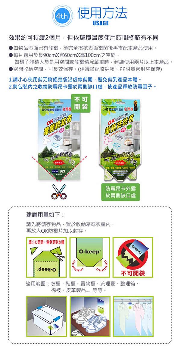 4th使用方法USAGE效果約可持續2個月但依環境溫度使用時間略有不同如物品表面已有發霉須完全擦拭表面霉菌後再搭配本產品使用●每適用於長90cmX60cmX高100cm之空間如櫃子體積大於是用空間或發霉情況嚴重時建議使用兩片以上本產品。密收納空間可長效保存。建議搭配收納箱、PP材質密封袋保存)1 請小心使用剪刀將鋁箔袋剪開避免剪到產品本體。2 將包裝之收納防霉吊卡露於兩側缺口處使產品釋放防霉因子。不可開袋創作金牌獎片搞定防霉吊卡外露於兩側缺口處建議用量如下:請先將儲存物品置於收納箱或內,再放入K防霉片加以封存。請小心剪開,避免剪到本體keepO-keep不可開袋適用範圍:衣櫃、鞋櫃、置物櫃、流理臺、整理箱、棉被、皮革製品..等等。