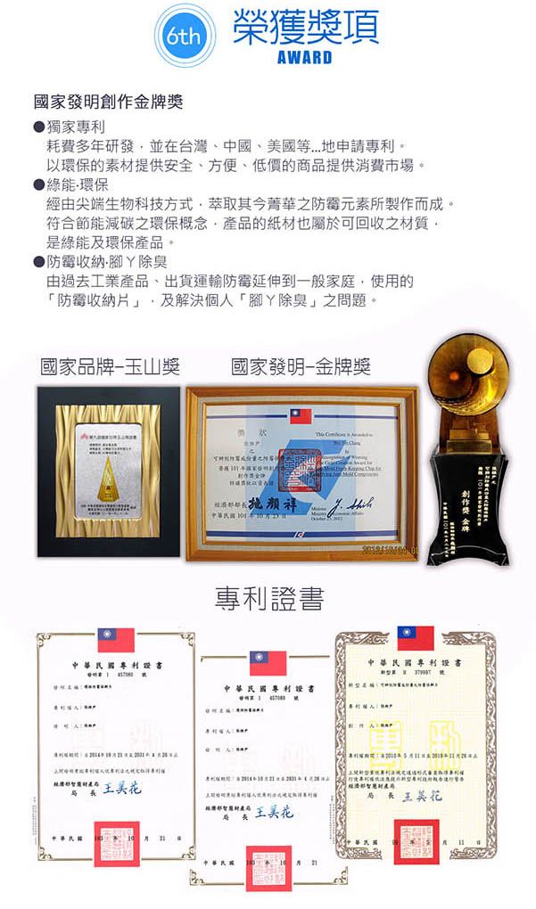 榮獲獎項WARD國家創作金牌獎獨家耗費多研發並在台灣、中國、美國等..地申請專利以環保的素材提供安全、方便、低價的商提供消費市場綠能環保經由尖端生物科技方式萃取其今菁華之防霉元素所製作而成。符合節能減碳之環保概念產品的紙材也屬於可回收之材質。是綠能及環保產品。●防霉收納腳除臭由過去工業產品出貨運輸防霉延伸到一般家庭,使用的「防霉收納片」,及解決個人「腳除臭」之問題。國家品牌玉山獎國家發明金牌獎中華民國年專利 中華民國專利證書中華民國專利證書中華民國專利證書A品 王美花長經濟部局局長 王美花