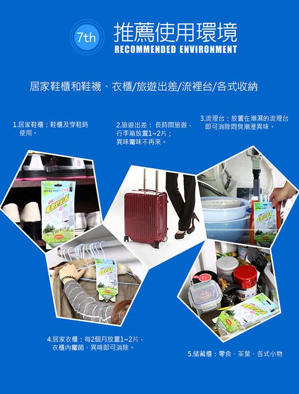 推薦使用環境RECOMMENDED ENVIRONMENT居家鞋櫃和鞋襪、衣櫃/旅遊出差/流裡台/各式收納1.居家鞋櫃鞋櫃及穿鞋時使用。2.旅遊出差:長時間旅遊,行李箱放置1~2片3.流理台:放置在潮濕的流理台即可消除臭潮溼異味。異味味不再來。4.居家衣櫃:每2個月放置1~2片,衣櫃、異味即可消除。5.储藏櫃:零食、茶葉、各式小物