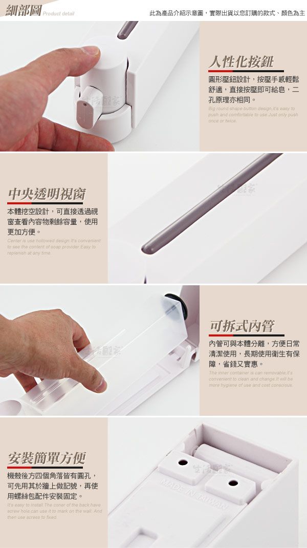 細部圖Product detail此為產品介紹示意圖,實際出貨以您訂購的款式、顏色為主中央透明視窗本體設計,可直接透過視窗查看容物剩餘容量,使用更加方便。       see the ctent    toreplenish  any 人性化按圓形壓鈕設計,按壓手感輕鬆舒適,直接按壓即可給皂,孔原理相同。    design  easy to and  to      可拆式管內管可與本體分離,方便日常清潔使用,長期使用衛生有保障,省錢又實惠。The inner  is can removableconvenient to clean and change it  be  of use and cost 方便機殼後方四個角落皆有圓孔,可先用其於牆上做記號,再使用螺絲包配件安裝固定。its easy to install The coner of the back havescrew hole can use it to mark on the . And use  to MADE IN