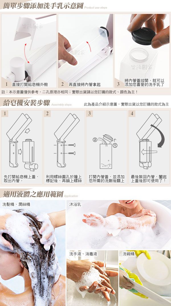 簡單步驟添加洗手乳示意圖    直接打開給皂機外殼2 再直接將管拿起註:本示意圖僅供參考,二孔原理亦相同;實際出貨請以您訂購的款式、顏色為主!3將管蓋拔開,就可以添加您喜愛的洗手乳了給皂機安裝步驟   此為產品介紹示意圖,實際出貨以您訂購的款式為主123先打開給皂機上蓋,取出內管。利用螺絲圓孔於牆上標記後,再鎖上螺絲打開內管蓋,並添加您所需的洗劑後關上最後裝回內管,起上蓋後即可使用了!適用液體之應用範圍 洗髮精、潤絲精沐浴乳洗手液、消毒液洗碗精