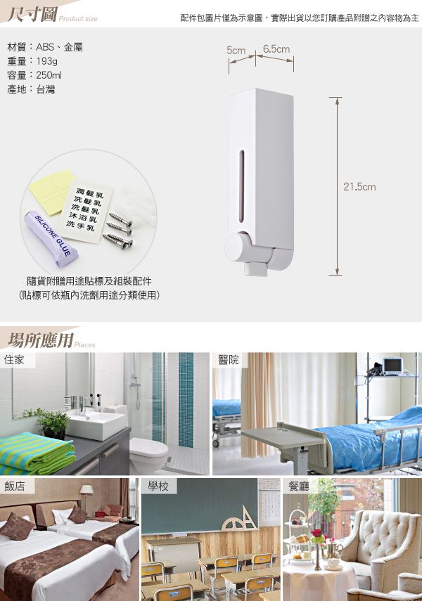 size配件包圖片僅為示意圖,實際出貨以您訂購產品附贈之內容物為主材質:ABS、金屬5cm6.5cm重量:193gp容量:250ml產地:台灣潤髮乳洗髮乳洗乳沐浴乳洗手乳SILICONE GLUE隨貨附贈用途貼標及組裝配件(貼標可依瓶內洗劑用途分類使用)場所應用 住家醫院21.5cm飯店學校餐廳