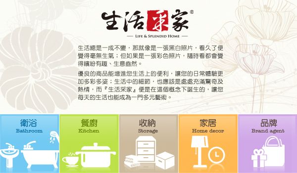 衛浴Bathroom生活 LIFE & SPLENDID HOME-生活總是一成不變那就像是一張黑白照片看久了便覺得毫無生氣;但如果是一張彩色照片隨時看都會覺得繽紛有趣、生意盎然。優良的商品能增進您生活上的便利,讓您的日常體驗更加多彩多姿;生活中的細節,也應該是處處充滿驚奇及熱情,而『生活采,在這個概念下誕生的,讓您每天的生活也能成為一門多元藝術。餐廚收納家居KitchenStorageHome decor品牌Brand agent