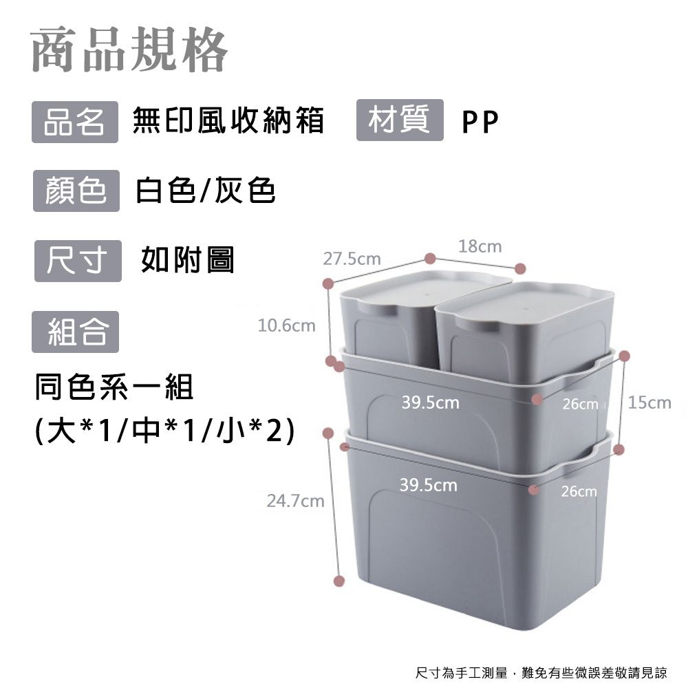 商品規格品名 無印風收納箱材質 PP顏色 白色/灰色18cm尺寸 如附圖27.5cm組合10.6cm同色系一組39.5cm26cm 15cm(大*1/*1/小*2)39.5cm26cm24.7cm尺寸為手工測量,難免有些微誤差敬請見諒