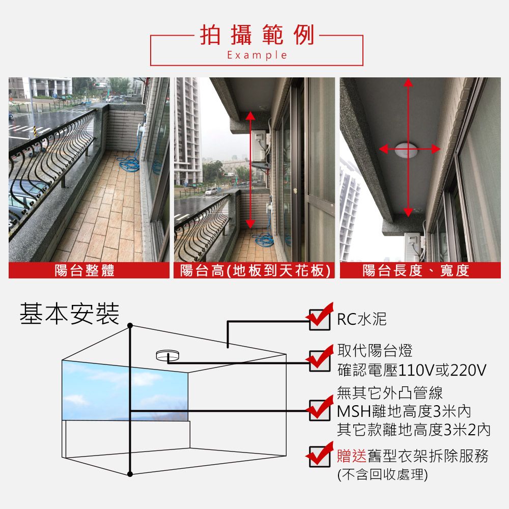 拍攝範例Example陽台整體陽台高(地板到天花板) 陽台長度、寬度基本安裝RC水泥陽台燈確認電壓110V或220V無其它外凸管線MSH離地高度3米其它款離地高度3米2贈送舊型衣架拆除服務(不含回收處理)