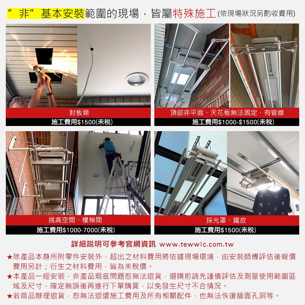 非基本安裝範圍的現場,皆屬特殊施工(依現場狀況另酌收費用)封板類施工費用$1500(未)挑高空間、樓梯間施工費用$1000-7000(未)頂部非平面、天花板無法固定、有管線施工費用$1000-$1500(未)採光罩、鐵皮施工費用$1500(未)詳細可參考官網資訊 www.tewwlc.com.tw除產品本身所附零件安裝外,超出之材料費用將依據現場環境,由安裝師傅評估後報價費用另計;衍生之材料費用,皆為未稅價。★本產品一經安裝,非產品瑕疵問題恕無法退貨,選購前請先謹慎評估及測量使用範圍區域及尺寸,確定無誤後再進行下單購買,以免發生尺寸不合情況。★若商品辦理退貨,恕無法退還施工費用及所有相關配件,也無法恢復牆面孔洞等。