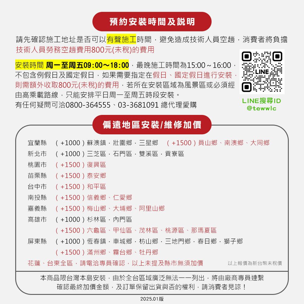 預約安裝時間及說明請先確認施工地址是否可以有聲施工時間避免造成技術人員空趟消費者將負擔技術人員勞務空趟費用800元(未稅)的費用安裝時間 周一至周五09:00~18:00最晚施工時間為15:00~16:00不包含例假日及國定假日,如果需要指定在假日國定假日進行安裝,則需額外收取800元(未稅)的費用,若所在安裝區域為風景區或必須經由高乘載路線,只能安排平日周一至周五時段安裝。有任何疑問可洽0800-364555、03-3681091 總代理愛購LINE搜尋ID@tewwlc偏遠地區安裝/維修加價宜蘭縣(+1000)蘇澳鎮壯圍鄉三星鄉 (+1500)員山鄉、南澳鄉、大同鄉新北市 (+1000)三芝區石門區雙溪區,貢寮區桃園市 (+1500)復興區苗栗縣 (+1500)泰安鄉台中市(+1500)和平區南投縣 (+1500)信義鄉、仁愛鄉嘉義縣(+1500)梅山鄉、大埔鄉、阿里山鄉高雄市(+1000)杉林區內門區屏東縣(+1500)六龜區、甲仙區、茂林區、桃源區、那瑪夏區(+1000)恆春鎮車城鄉枋山鄉三地門鄉·春日鄉、獅子鄉(+1500)滿州鄉、霧台鄉、牡丹鄉花蓮、台東全區,請電洽專員確認,以上未提及縣市無須加價以上報價為新台幣未稅價本商品限台灣本島安裝,由於全台區域廣泛無法一一列出,將由廠商專員連繫確認最終加價金額,及訂單保留出貨與否的權利,請消費者見諒!2025.01版