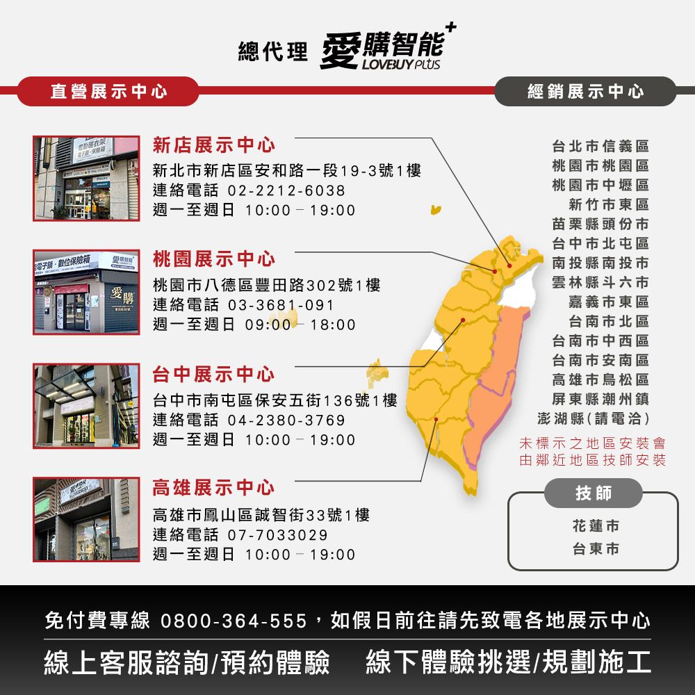 總代理 購智能直營展示中心經銷展示中心新店展示中心新北市新店區安和路一段19-3號1樓連絡電話 02-2212-6038週一至週日 10:00-19:00電子位保險箱桃園展示中心桃園市八德區豐田路302號1樓購連絡電話 03-3681-091週一至週日 09:00-18:00台中展示中心台中市南屯區保安五街136號1樓連絡電話 04-2380-3769週一至週日 10:00-19:00高雄展示中心台北市信義區桃園市桃園區桃園市中壢區新竹市東區苗栗縣頭份市台中市北屯區南投縣南投市雲林縣斗六市嘉義市東區台南市北區台南市中西區台南市安南區高雄市鳥松區屏東縣潮州鎮澎湖縣(請電洽)未標示之地區安裝會由鄰近地區技師安裝高雄市鳳山區誠智街33號1樓連絡電話 07-7033029週一至週日 10:00-19:00技師花蓮市台東市免付費專線 0800-364-555,如假日前往請先致電各地展示中心線上客服諮詢/預約體驗 線下體驗挑選/規劃施工