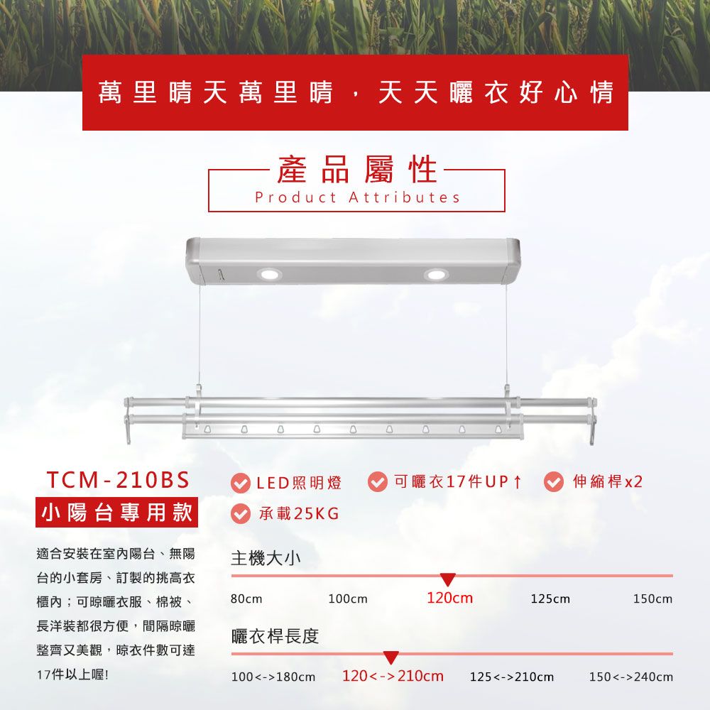 萬里晴天萬里晴,天天衣好心情產品屬性Product AttributesDTCM-210BS 小陽台專用款LED照明燈可衣17件UP伸縮桿 x2承載25KG適合安裝在室內陽台、無陽台的小套房、訂製的挑高衣櫃內;可晾曬衣服、棉被、長洋裝都很方便,間隔晾曬整齊又美觀,晾衣件數可達17件以上喔!主機大小80cm100cm120cm125cm150cm曬衣桿長度100-180cm120-210cm125-210cm150-240cm