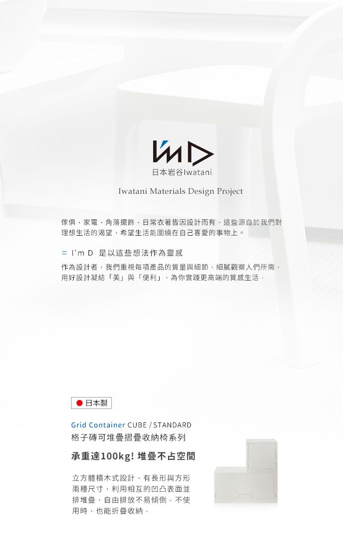 日本岩谷IwataniIwatani Materials Design Project傢俱、家電、角落擺飾、日常衣著皆因設計而有這些源自於我們對理想生活的渴望,希望生活能圍繞在自己喜愛的事物上。=  D 是以這些想法作為靈感作為設計者,我們重視每項產品的質量與細節,細膩觀察人們所需,用好設計凝結「美」與「便利」,為你實踐更高端的質感生活日本製Grid Container CUBESTANDARD格子磚可堆疊收納椅系列承重達100kg!堆疊不占空間立方體積木式設計,有長形與方形兩種尺寸,利用相互的凹凸表面並排堆疊,自由排放不易傾倒。不使用時,也能折疊收納。