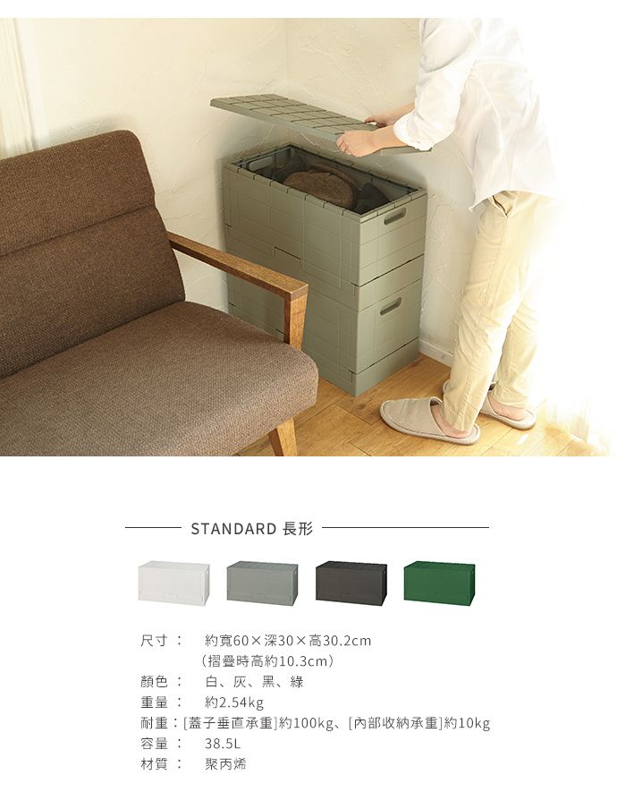 STANDARD 長形尺寸: 約寬60深30高30.2cm(摺疊時高約10.3cm)顏色: 白、灰、黑、綠重量: 約2.54kg耐重:[蓋子垂直承重]約100kg、[内部承重]約10kg容量:38.5L材質: 聚丙烯