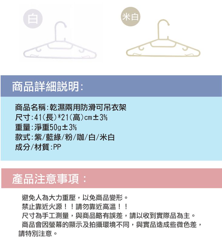 白米白商品詳細:商品名稱:乾濕兩用防滑可吊衣架尺寸:41(長)*21(高)cm±3%重量:淨重50g±3%款式:紫/藍綠/粉/咖/白/米白成分/材質:PP產品注意事項:避免人為大力重壓,以免商品變形。禁止靠近火源!!請勿靠近高溫!!尺寸為手工測量,與商品略有誤差,請以收到實際品為主。商品會因螢幕的顯示及拍攝環境不同,與實品造成些微色差,請特別注意。