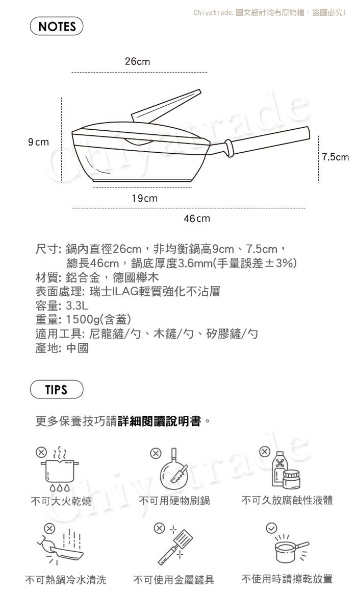 NOTES9 cm26cmChiyatrade 圖文設計均有原始檔盜圖必究!rade19cm46cm尺寸:鍋內直徑26cm,非均衡鍋高9cm、7.5cm,總長46cm,鍋底厚度3.6mm(手量誤差±3%)材質:鋁合金,德國櫸木表面處理:瑞士ILAG輕質強化不沾層容量:3.3L重量:1500g(含蓋)適用工具: 尼龍鏟/勺、木鏟/勺、矽膠鏟/勺產地:中國TIPS更多保養技巧請詳細閱讀說明書。不可大火乾燒不可用硬物刷鍋不可久放腐蝕性液體不可熱鍋冷水清洗不可使用金屬鏟具不使用時請擦乾放置7.5cm