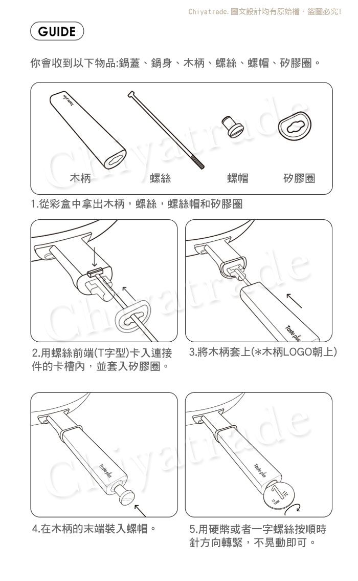 Chiyatrade 文設計均有原始盜圖必究!GUIDE你會收到以下物品:鍋蓋、鍋身、木柄、螺絲、螺帽、矽膠圈 螺絲螺帽1.從彩盒中拿出木柄,螺絲,螺絲帽和矽膠圈矽膠圈de 2.用螺絲前端(T字型)卡入連接件的卡槽內,並套入矽膠圈。3.將木柄套上(*木柄LOGO朝上)Taste 4.在木柄的末端裝入螺帽。 5.用硬幣或者一字螺絲按順時針方向轉緊,不晃動即可。。