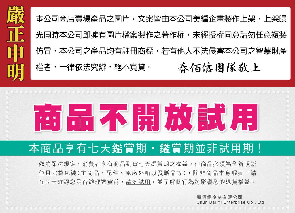 嚴本公司商店賣場產品之圖片文案皆由本公司美編企畫製作上架,上架曝正光同時本公司即擁有圖片檔案製作之著作權,未經授權同意請勿任意複製明權者,一律依法究辦,絕不寬貸。仿冒,本公司之產品均有註冊商標,若有他人不法侵害本公司之智慧財產團隊敬上商品不開放本商品享有七天鑑賞期鑑賞期並非試用期!依消保法規定,消費者享有商品到貨七天鑑賞期之權益,但商品必須為全新狀態並且完整包裝(主商品、配件、原廠外箱以及贈品等),除非商品本身瑕疵,請在尚未確認您是否辦理退貨前,請勿試用,並了解此行為將影響您的退貨權益。春佰億企業有限公司Chun Bai Yi Enterprise Co., Ltd