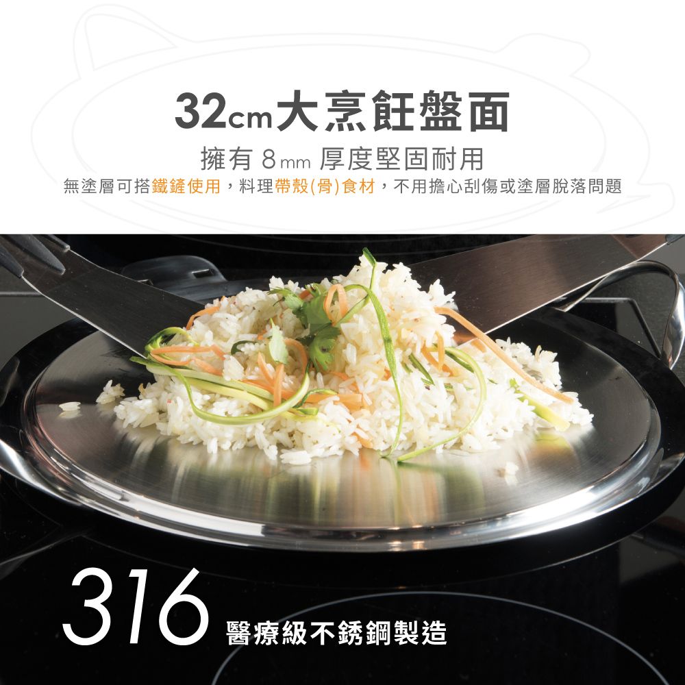 32cm大烹飪盤面擁有8mm 厚度堅固耐用無塗層可搭鐵鏟使用,料理帶殼(骨)食材,不用擔心刮傷或塗層脫落問題316醫療級不銹鋼製造