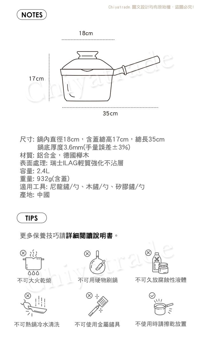 NOTES18cm17cmChiyatrade 圖文設計均有原始檔盜圖必究!35cm尺寸:鍋內直徑18cm,含蓋總高17cm,總長35cm鍋底厚度3.6mm(手量誤差±3%)材質:鋁合金,德國櫸木表面處理:瑞士ILAG輕質強化不沾層容量:2.4L重量:932g(含蓋)適用工具: 尼龍鏟/勺、木鏟/勺、矽膠鏟/勺產地:中國TIPS更多保養技巧請詳細閱讀說明書。不可大火乾燒不可用硬物刷鍋不可久放腐蝕性液體不可熱鍋冷水清洗不可使用金屬鏟具不使用時請擦乾放置