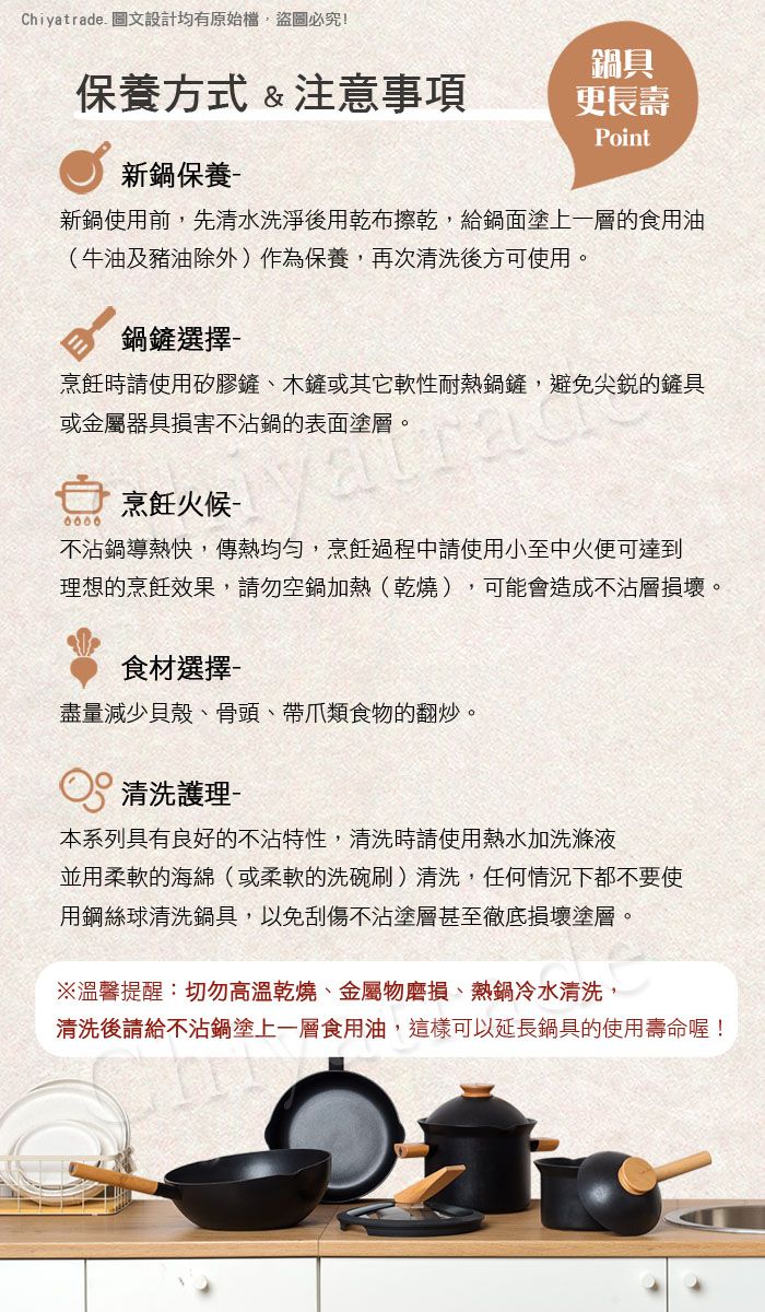 Chiyatrade 圖文設計均有原始檔盜圖必究!保養方式&注意事項鍋具更長壽Point新鍋保養新鍋使用前先清水洗淨後用乾布擦乾,給鍋面塗上一層的食用油(牛油及豬油除外)作為保養,再次清洗後方可使用。鍋鏟選擇烹飪時請使用矽膠鏟、木鏟或其它軟性耐熱鍋鏟,避免尖銳的鏟具或金屬器具損害不鍋的表面塗層。烹飪 不沾鍋導熱快,傳熱均勻,烹飪過程請使用小至中火便可達到理想的烹飪效果,請勿空鍋加熱(乾燒),可能會造成不沾層損壞。食材選擇盡量減少貝殼、骨頭、帶爪類食物的翻炒。清洗護理-本系列具有良好的不沾特性,清洗時請使用熱水加洗滌液並用柔軟的海綿(或柔軟的洗碗刷)清洗,任何情況下都不要使用鋼絲球清洗鍋具,以免刮傷不沾塗層甚至徹底損壞塗層。※溫馨提醒:切勿高溫乾燒、金屬物磨損、熱鍋冷水清洗,清洗後請給不沾鍋塗上一層食用油,這樣可以延長鍋具的使用壽命喔!